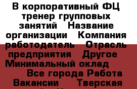 В корпоративный ФЦ тренер групповых занятий › Название организации ­ Компания-работодатель › Отрасль предприятия ­ Другое › Минимальный оклад ­ 13 500 - Все города Работа » Вакансии   . Тверская обл.,Кашин г.